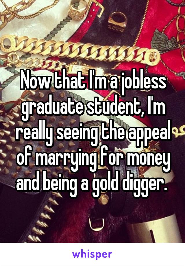 Now that I'm a jobless graduate student, I'm really seeing the appeal of marrying for money and being a gold digger. 