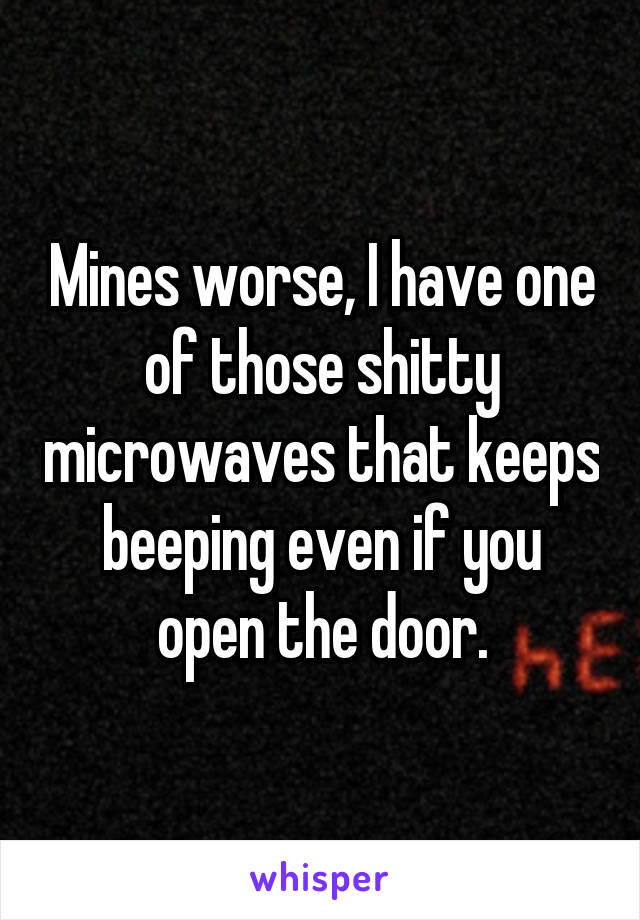 Mines worse, I have one of those shitty microwaves that keeps beeping even if you open the door.