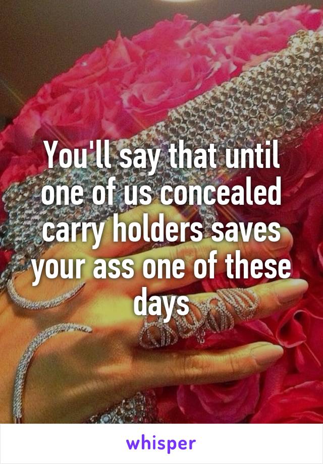 You'll say that until one of us concealed carry holders saves your ass one of these days