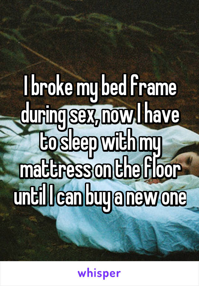 I broke my bed frame during sex, now I have to sleep with my mattress on the floor until I can buy a new one