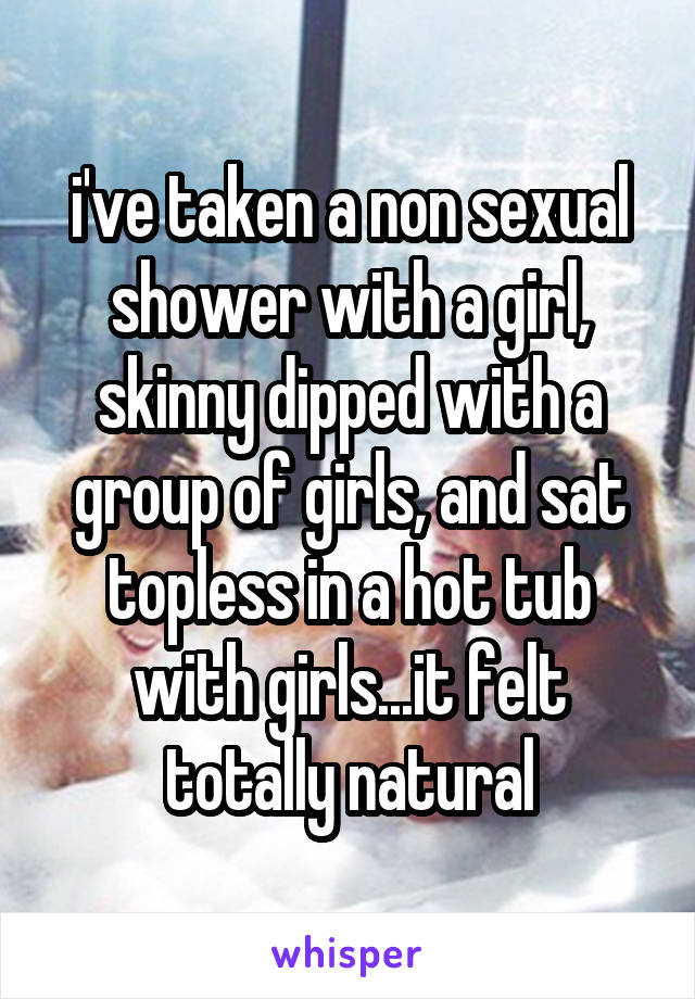 i've taken a non sexual shower with a girl, skinny dipped with a group of girls, and sat topless in a hot tub with girls...it felt totally natural