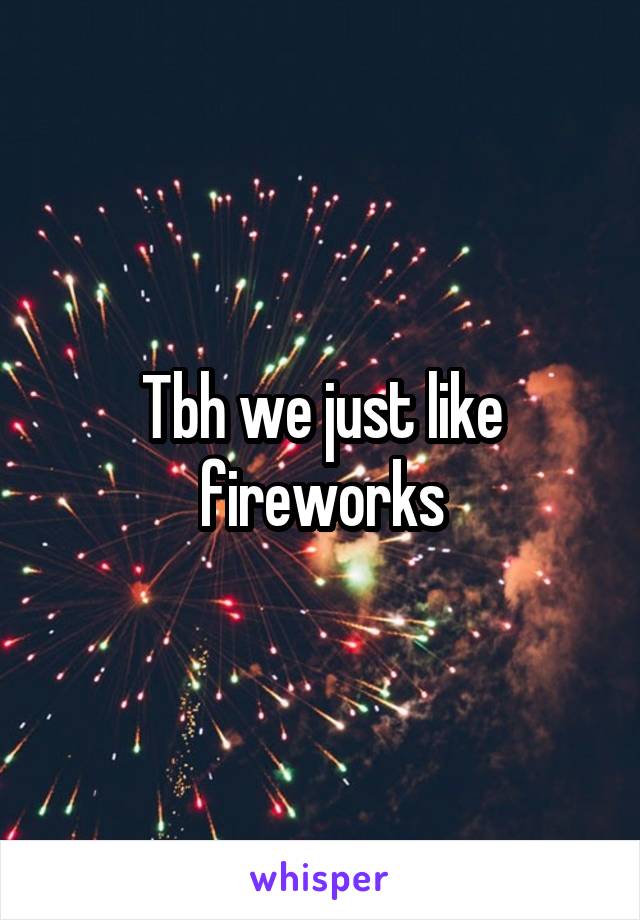 Tbh we just like fireworks