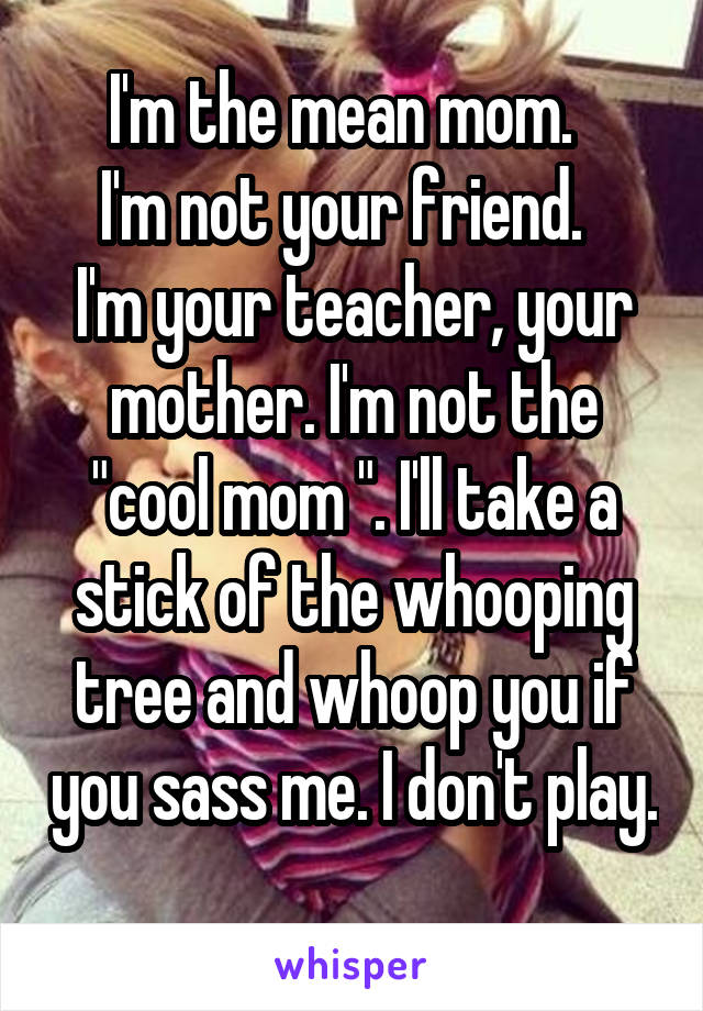 I'm the mean mom.  
I'm not your friend.  
I'm your teacher, your mother. I'm not the "cool mom ". I'll take a stick of the whooping tree and whoop you if you sass me. I don't play. 