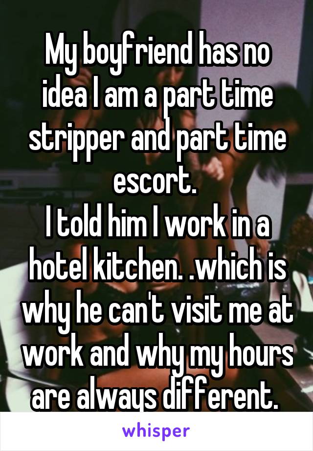 My boyfriend has no idea I am a part time stripper and part time escort. 
I told him I work in a hotel kitchen. .which is why he can't visit me at work and why my hours are always different. 