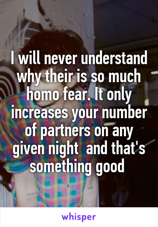 I will never understand why their is so much homo fear. It only increases your number of partners on any given night  and that's something good 