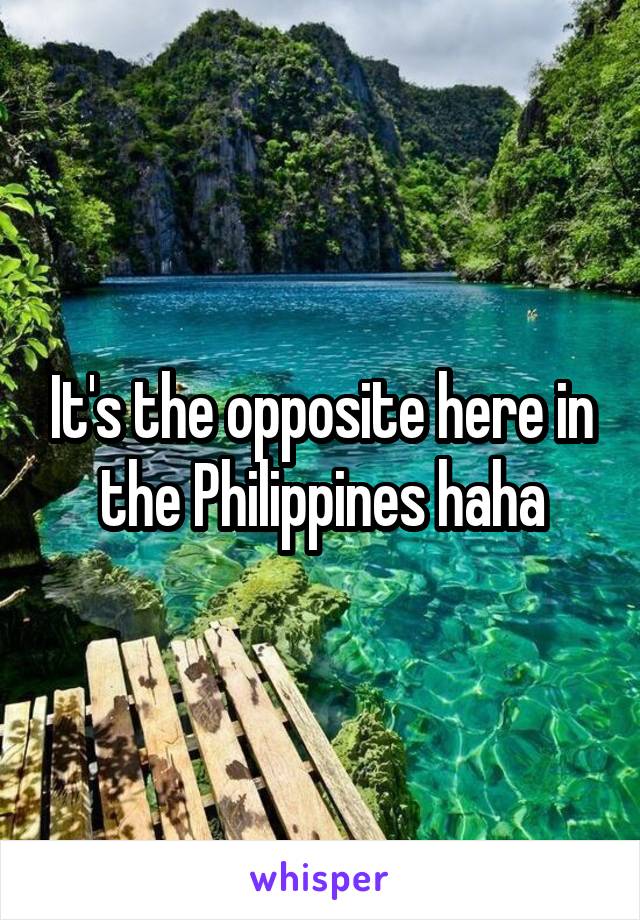 It's the opposite here in the Philippines haha