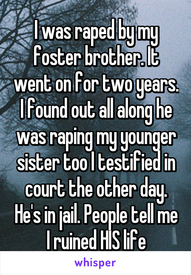 I was raped by my foster brother. It went on for two years. I found out all along he was raping my younger sister too I testified in court the other day. He's in jail. People tell me I ruined HIS life