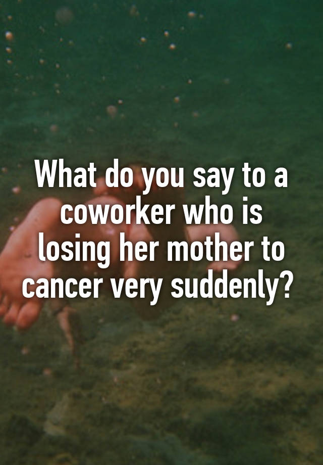 what-do-you-say-to-a-coworker-who-is-losing-her-mother-to-cancer-very