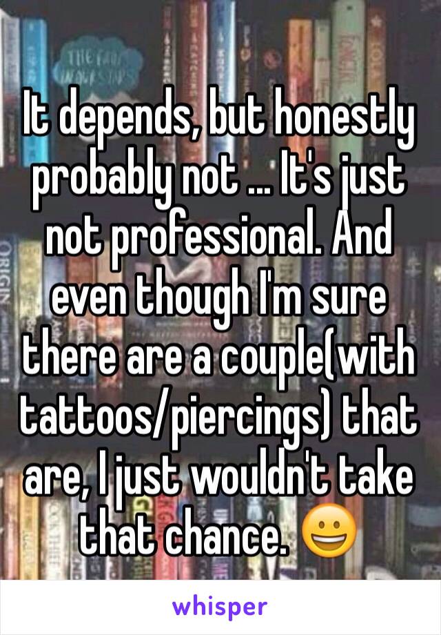 It depends, but honestly probably not ... It's just not professional. And even though I'm sure there are a couple(with tattoos/piercings) that are, I just wouldn't take that chance. 😀