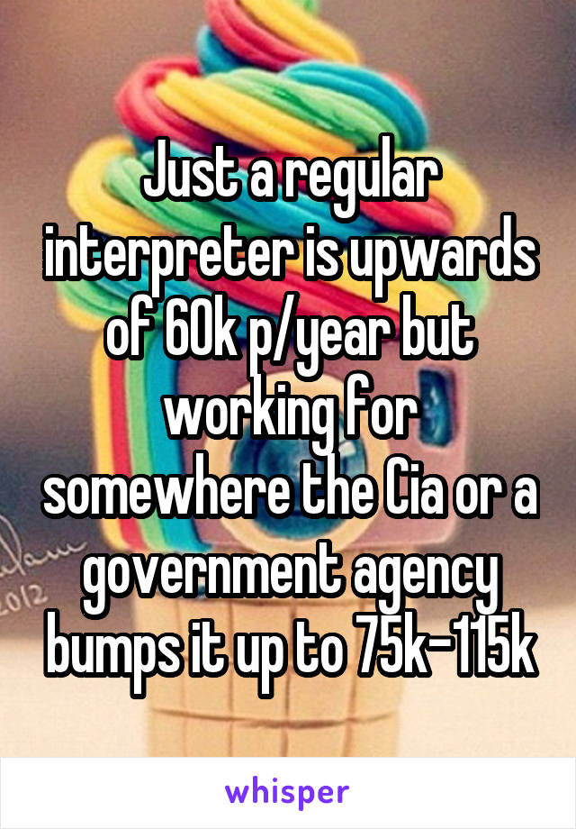 Just a regular interpreter is upwards of 60k p/year but working for somewhere the Cia or a government agency bumps it up to 75k-115k