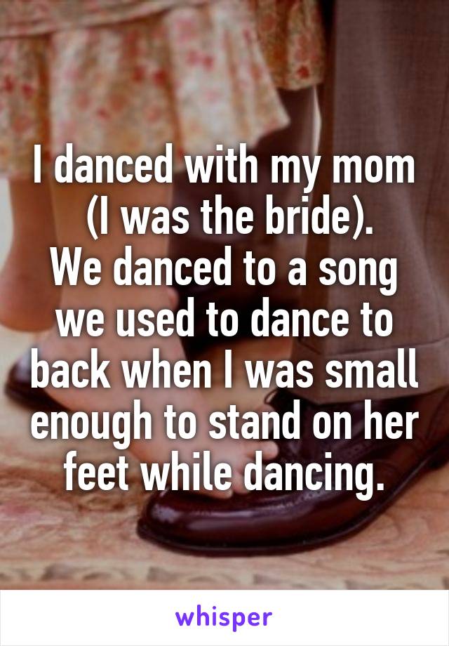 I danced with my mom
 (I was the bride).
We danced to a song we used to dance to back when I was small enough to stand on her feet while dancing.