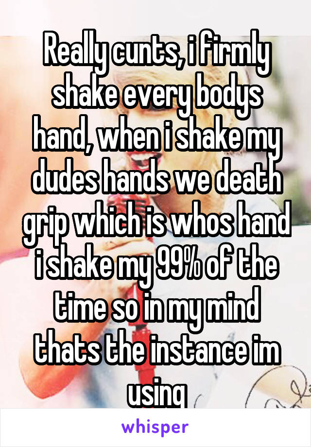 Really cunts, i firmly shake every bodys hand, when i shake my dudes hands we death grip which is whos hand i shake my 99% of the time so in my mind thats the instance im using