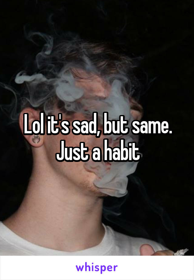 Lol it's sad, but same. Just a habit