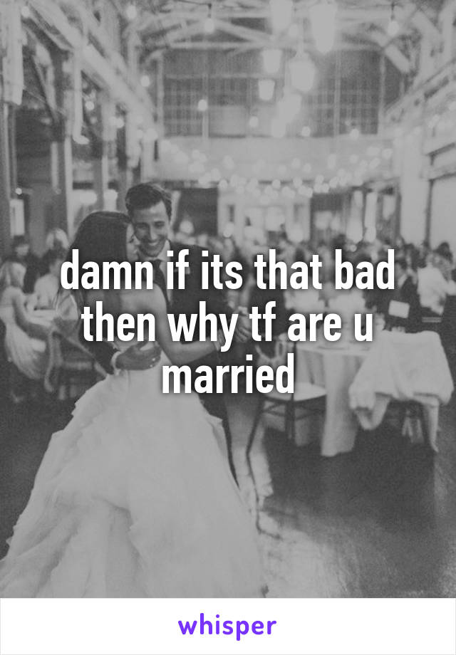damn if its that bad then why tf are u married