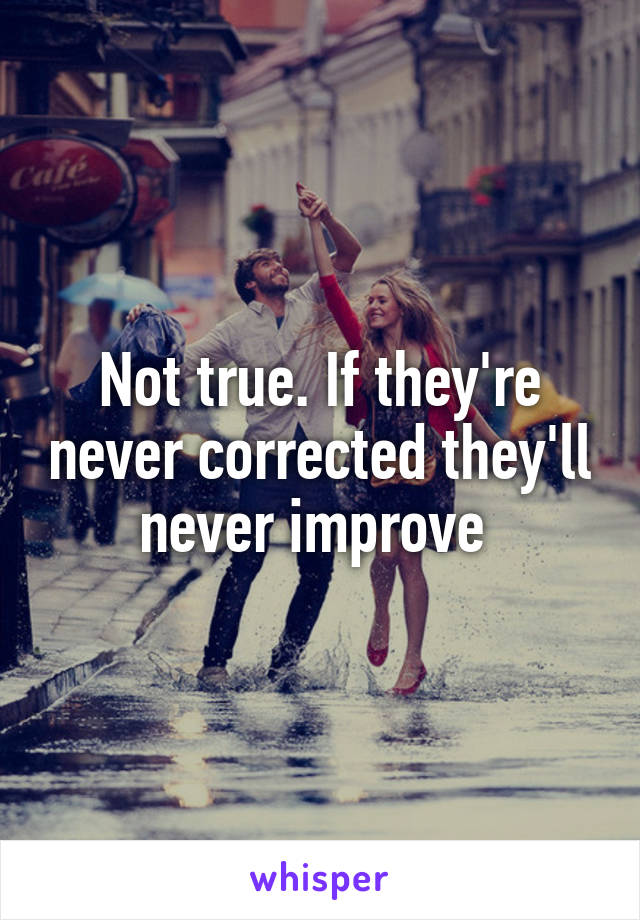 Not true. If they're never corrected they'll never improve 