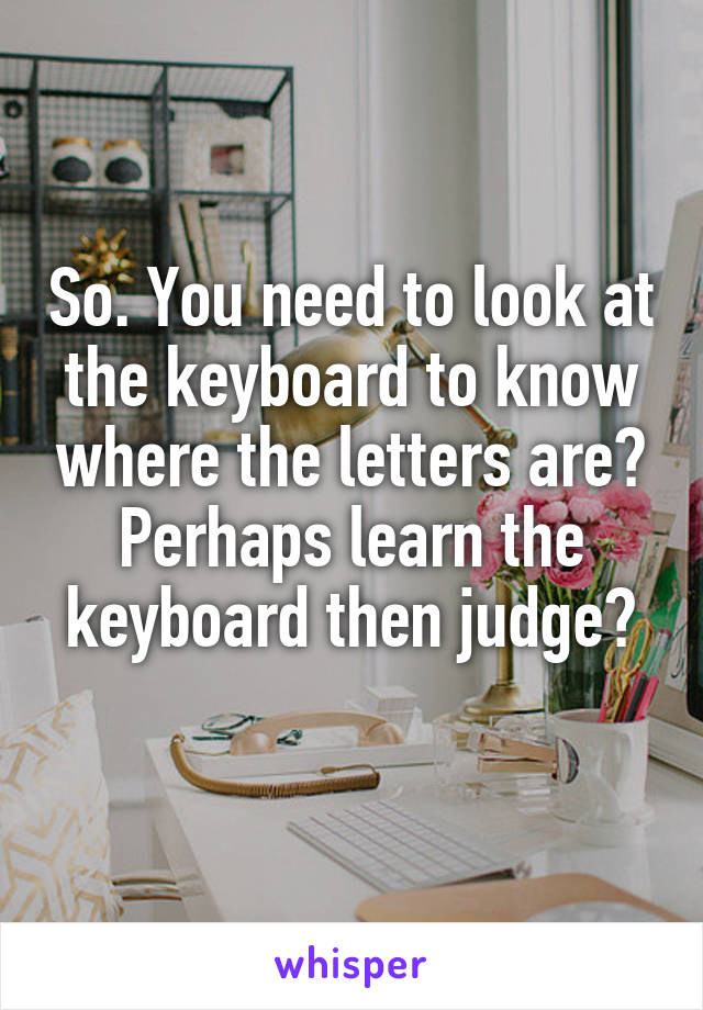 So. You need to look at the keyboard to know where the letters are? Perhaps learn the keyboard then judge?
