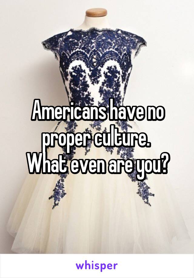 Americans have no proper culture. 
What even are you?