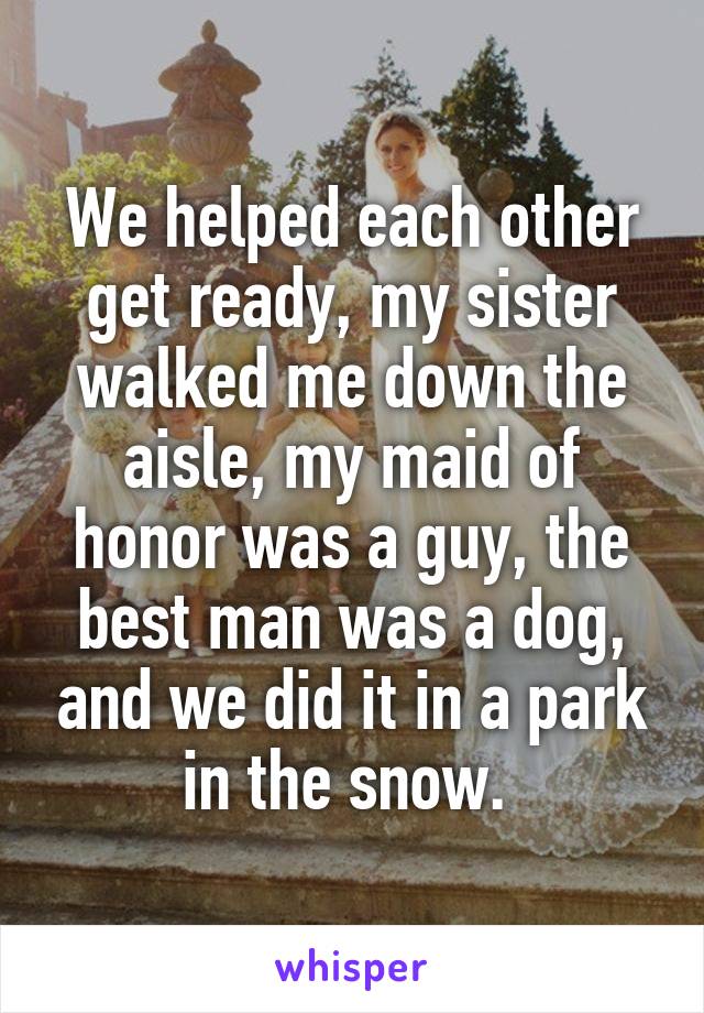We helped each other get ready, my sister walked me down the aisle, my maid of honor was a guy, the best man was a dog, and we did it in a park in the snow. 