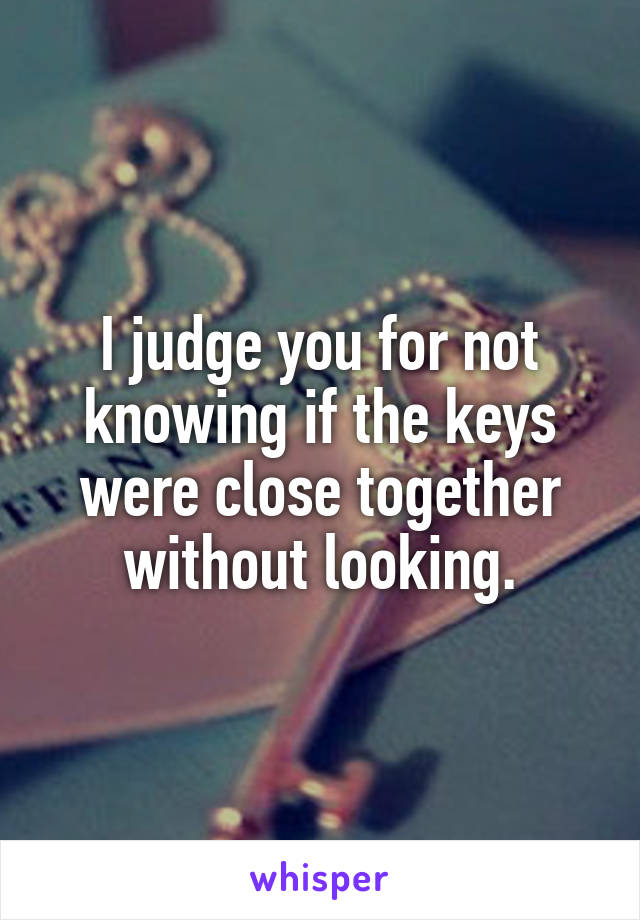 I judge you for not knowing if the keys were close together without looking.