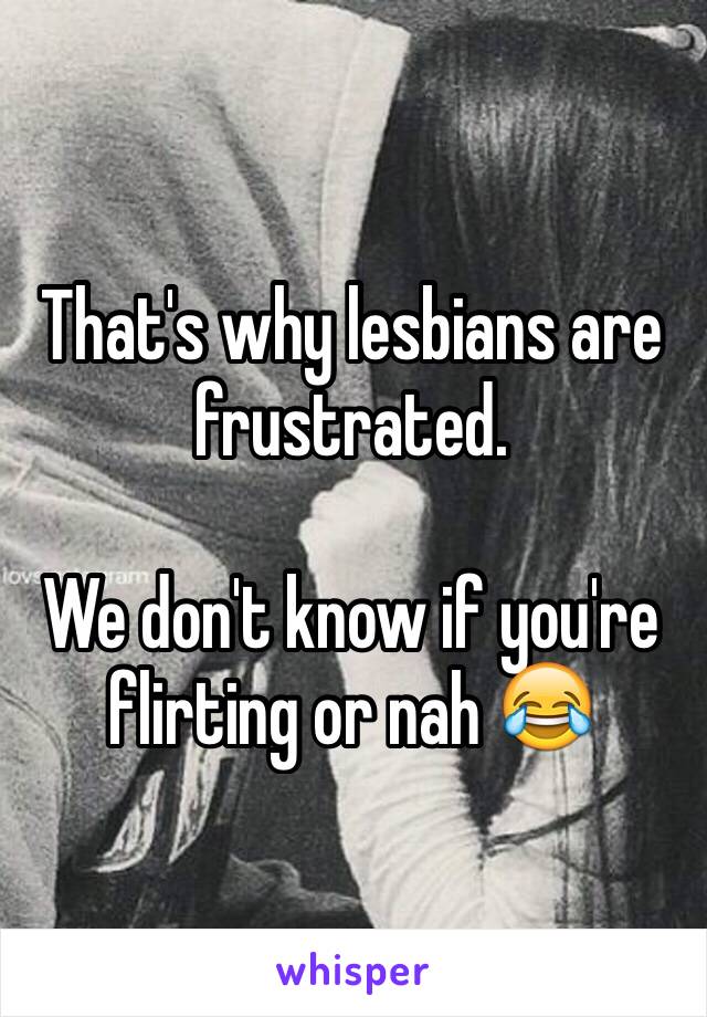 That's why lesbians are frustrated.

We don't know if you're flirting or nah 😂