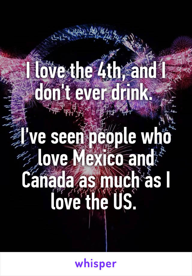 I love the 4th, and I don't ever drink. 

I've seen people who love Mexico and Canada as much as I love the US. 