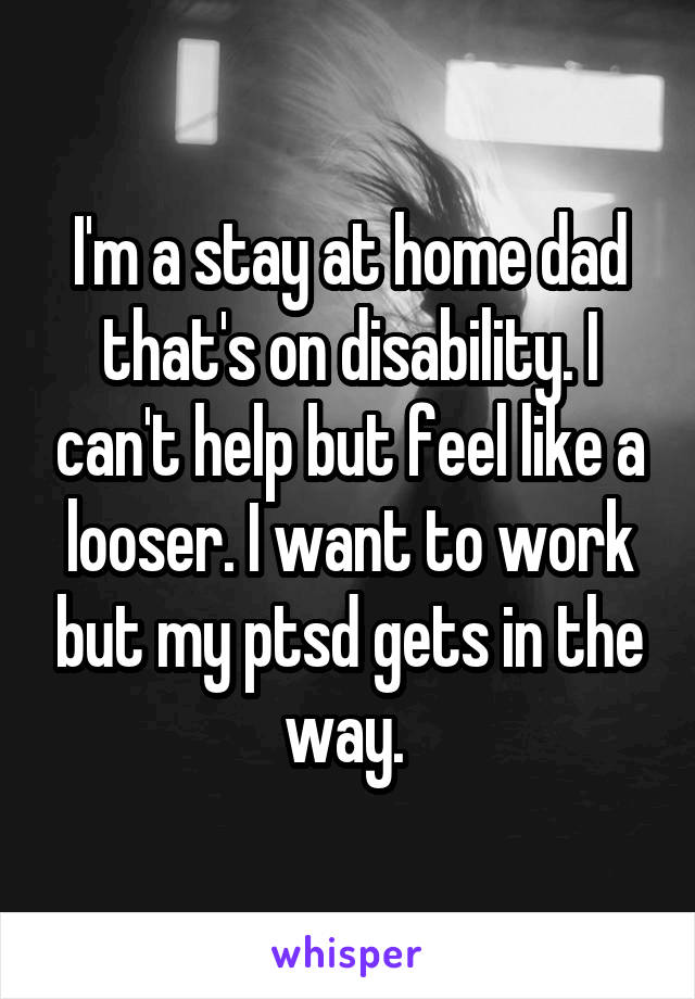 I'm a stay at home dad that's on disability. I can't help but feel like a looser. I want to work but my ptsd gets in the way. 
