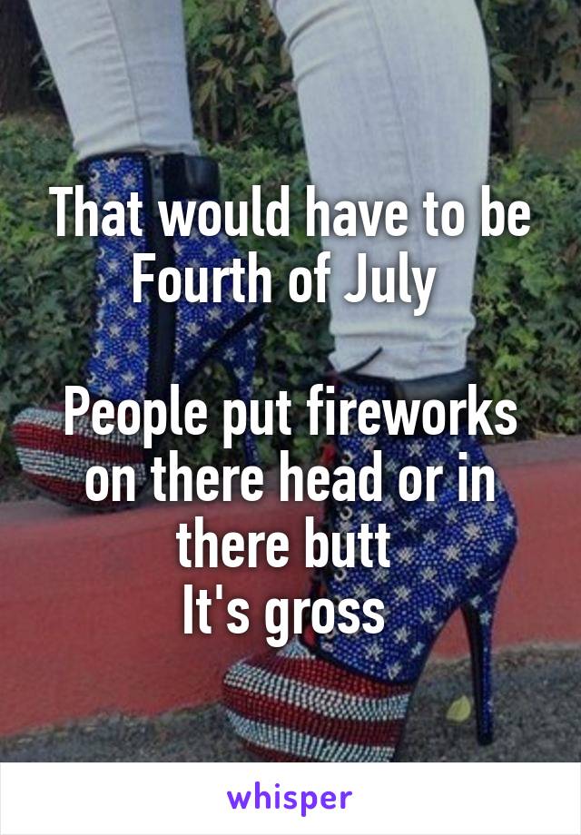 That would have to be Fourth of July 

People put fireworks on there head or in there butt 
It's gross 