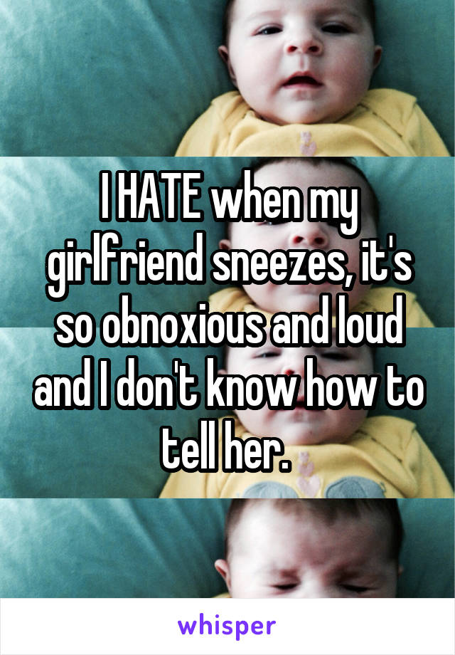 I HATE when my girlfriend sneezes, it's so obnoxious and loud and I don't know how to tell her. 
