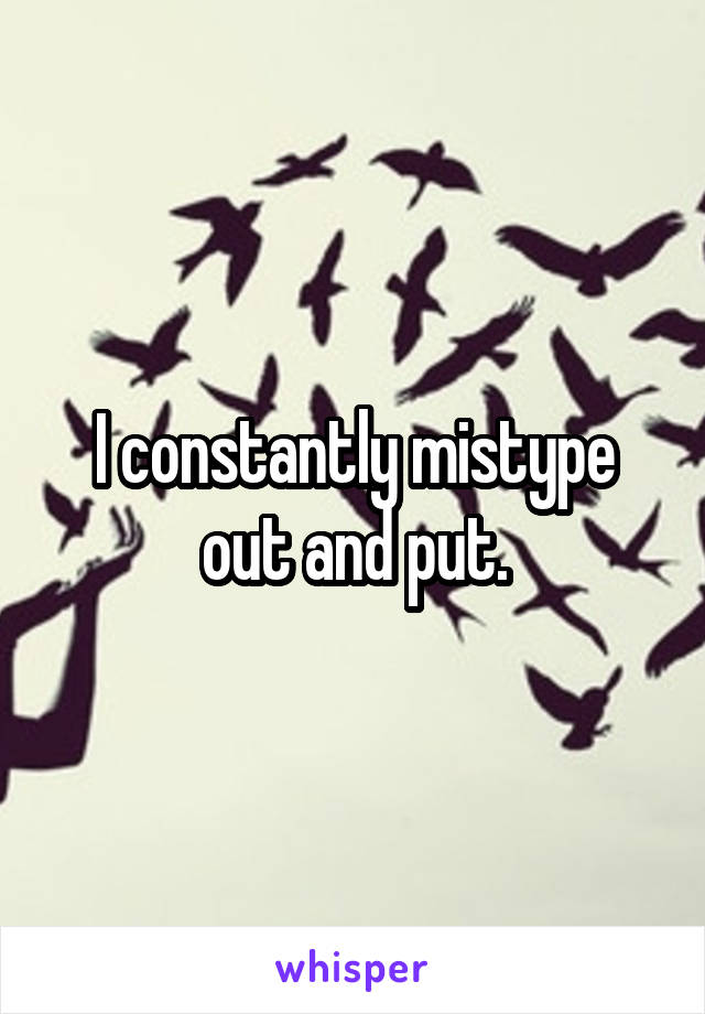 I constantly mistype out and put.