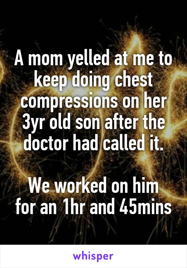 A mom yelled at me to keep doing chest compressions on her 3yr old son after the doctor had called it.

We worked on him for an 1hr and 45mins