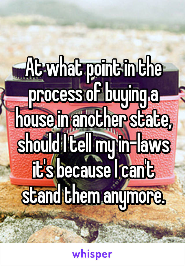 At what point in the process of buying a house in another state, should I tell my in-laws it's because I can't stand them anymore.