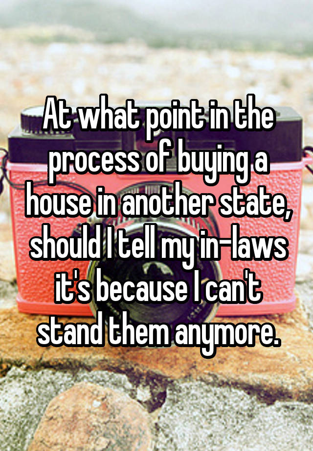 At what point in the process of buying a house in another state, should I tell my in-laws it's because I can't stand them anymore.