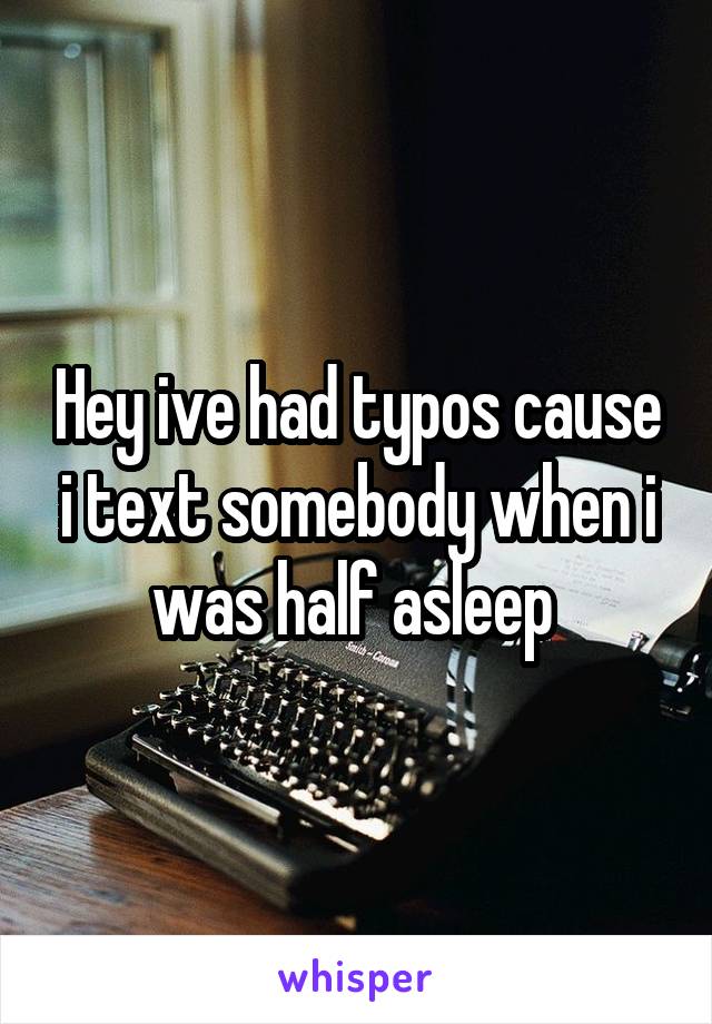 Hey ive had typos cause i text somebody when i was half asleep 