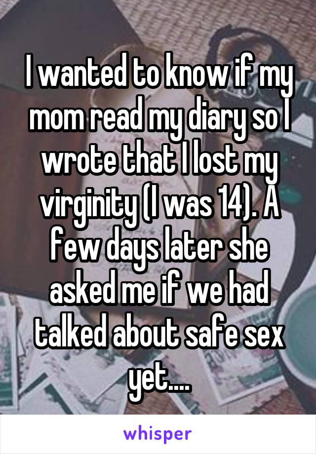 I wanted to know if my mom read my diary so I wrote that I lost my virginity (I was 14). A few days later she asked me if we had talked about safe sex yet....