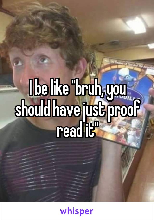 I be like "bruh, you should have just proof read it"