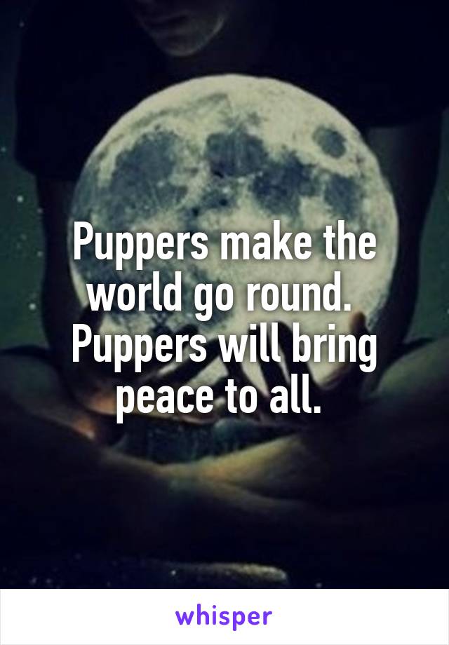 Puppers make the world go round. 
Puppers will bring peace to all. 