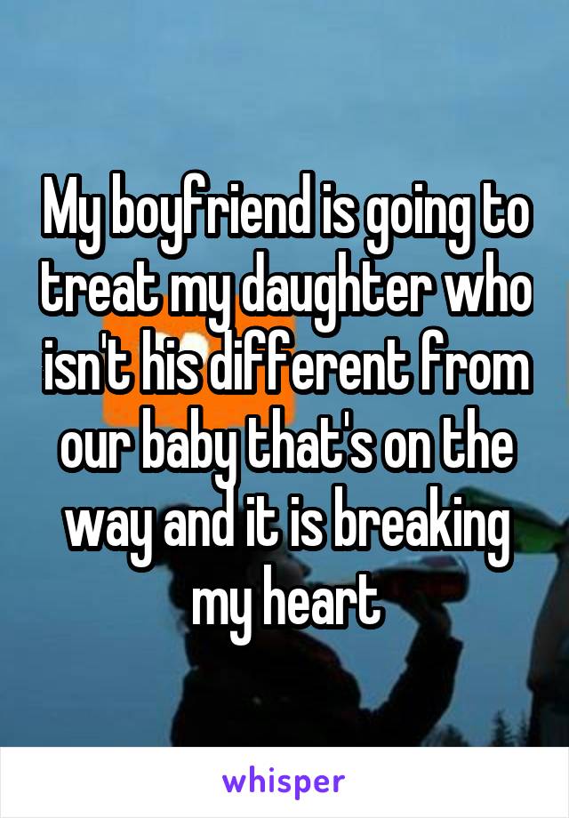 My boyfriend is going to treat my daughter who isn't his different from our baby that's on the way and it is breaking my heart
