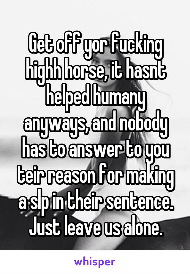 Get off yor fucking highh horse, it hasnt helped humany anyways, and nobody has to answer to you teir reason for making a slp in their sentence. Just leave us alone.