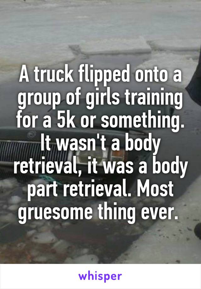 A truck flipped onto a group of girls training for a 5k or something. It wasn't a body retrieval, it was a body part retrieval. Most gruesome thing ever. 
