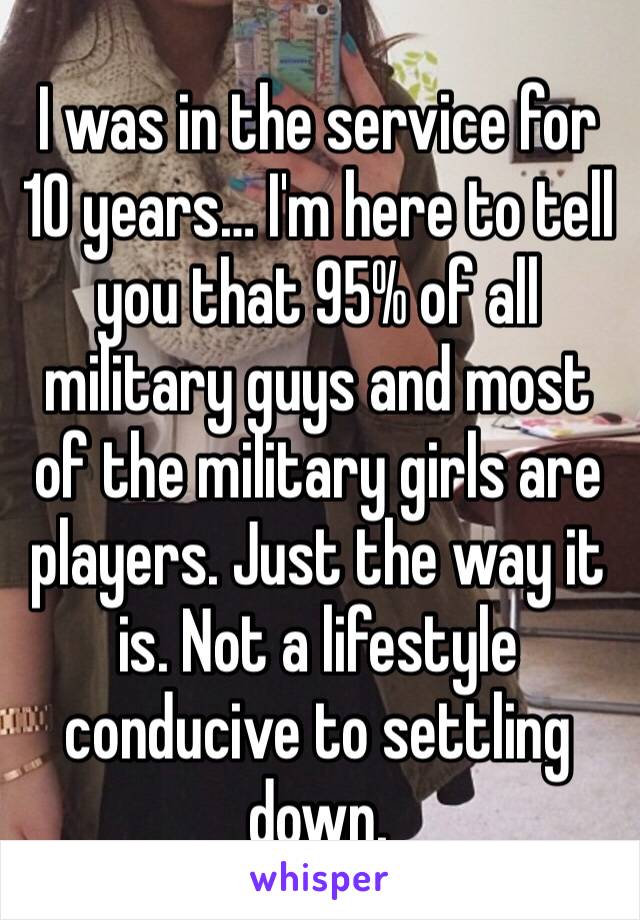 I was in the service for 10 years… I'm here to tell you that 95% of all military guys and most of the military girls are players. Just the way it is. Not a lifestyle conducive to settling down.