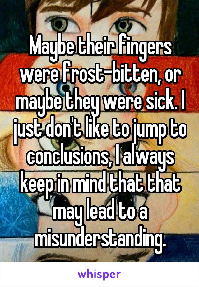 Maybe their fingers were frost-bitten, or maybe they were sick. I just don't like to jump to conclusions, I always keep in mind that that may lead to a misunderstanding.