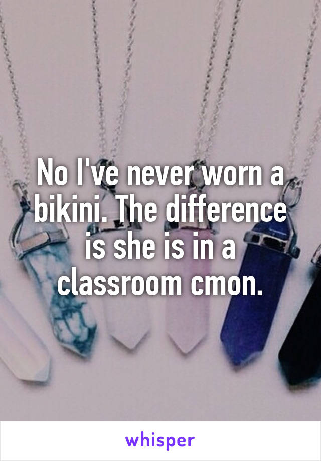 No I've never worn a bikini. The difference is she is in a classroom cmon.