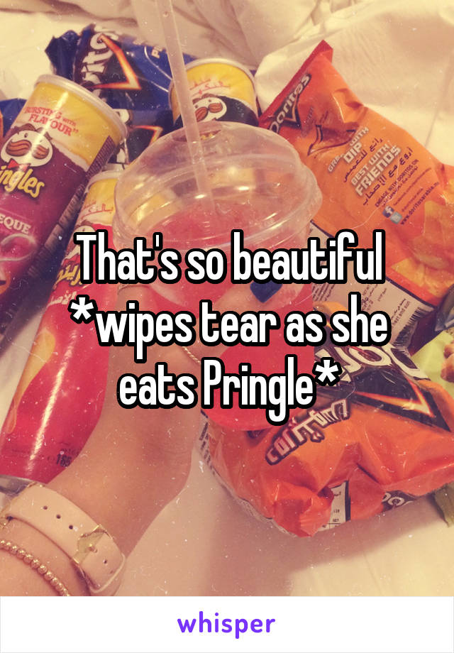 That's so beautiful
*wipes tear as she eats Pringle*