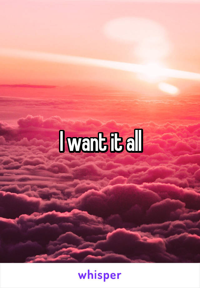 I want it all