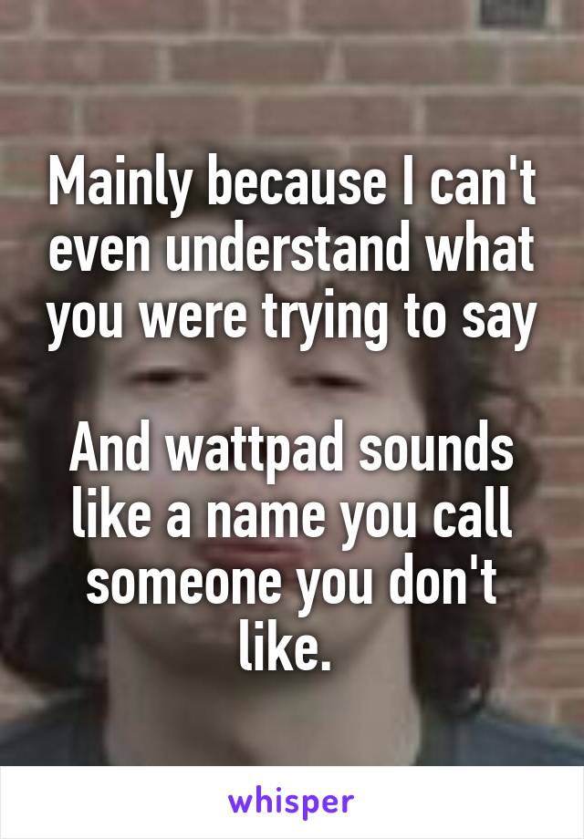 Mainly because I can't even understand what you were trying to say

And wattpad sounds like a name you call someone you don't like. 