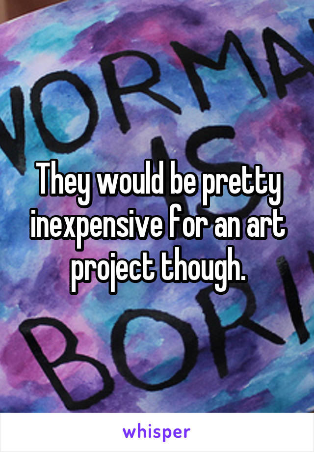 They would be pretty inexpensive for an art project though.