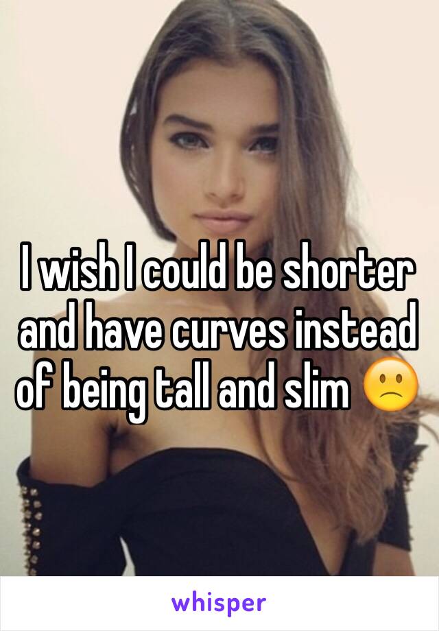 I wish I could be shorter and have curves instead of being tall and slim 🙁