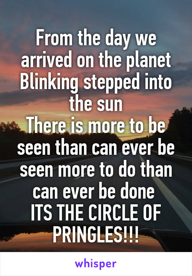 From the day we arrived on the planet
Blinking stepped into the sun
There is more to be seen than can ever be seen more to do than can ever be done 
ITS THE CIRCLE OF PRINGLES!!!