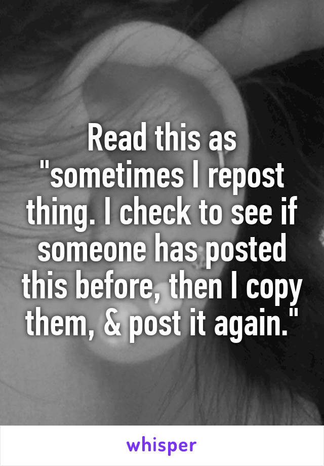 Read this as "sometimes I repost thing. I check to see if someone has posted this before, then I copy them, & post it again."