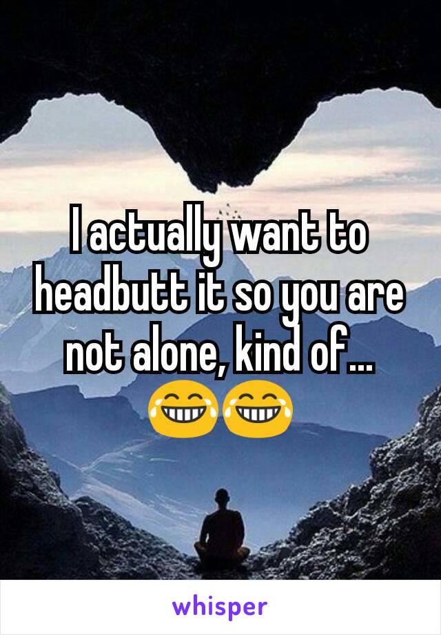 I actually want to headbutt it so you are not alone, kind of...  😂😂